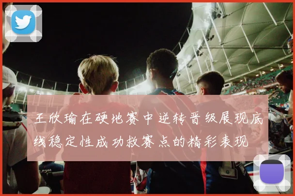 王欣瑜在硬地赛中逆转晋级展现底线稳定性成功救赛点的精彩表现