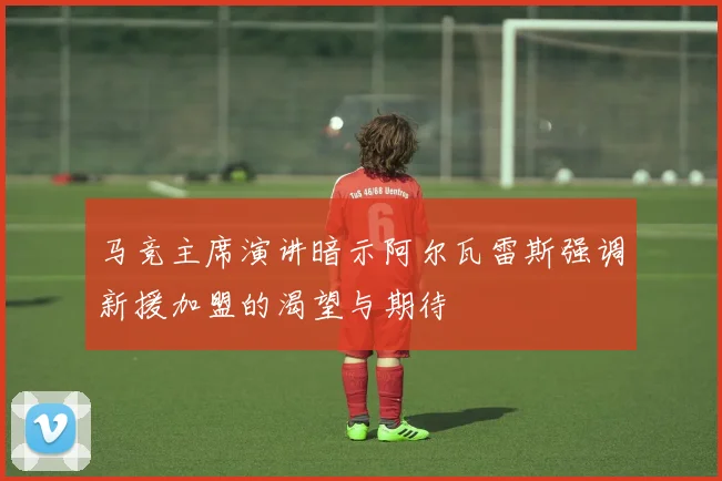 马竞主席演讲暗示阿尔瓦雷斯强调新援加盟的渴望与期待