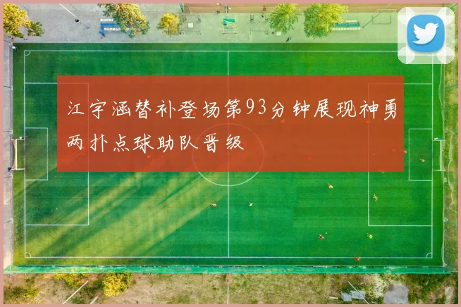 江宇涵替补登场第93分钟展现神勇两扑点球助队晋级