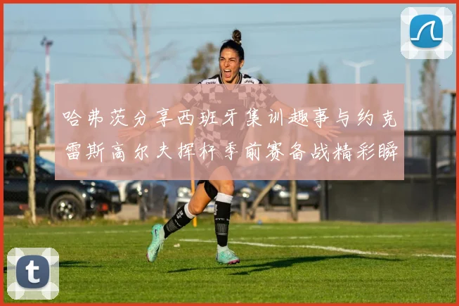 哈弗茨分享西班牙集训趣事与约克雷斯高尔夫挥杆季前赛备战精彩瞬间