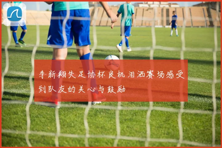 李新翔失足协杯良机泪洒赛场感受到队友的关心与鼓励