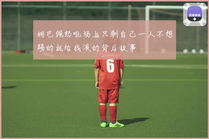 姆巴佩怒吼场上只剩自己一人不想踢的就给我滚的背后故事